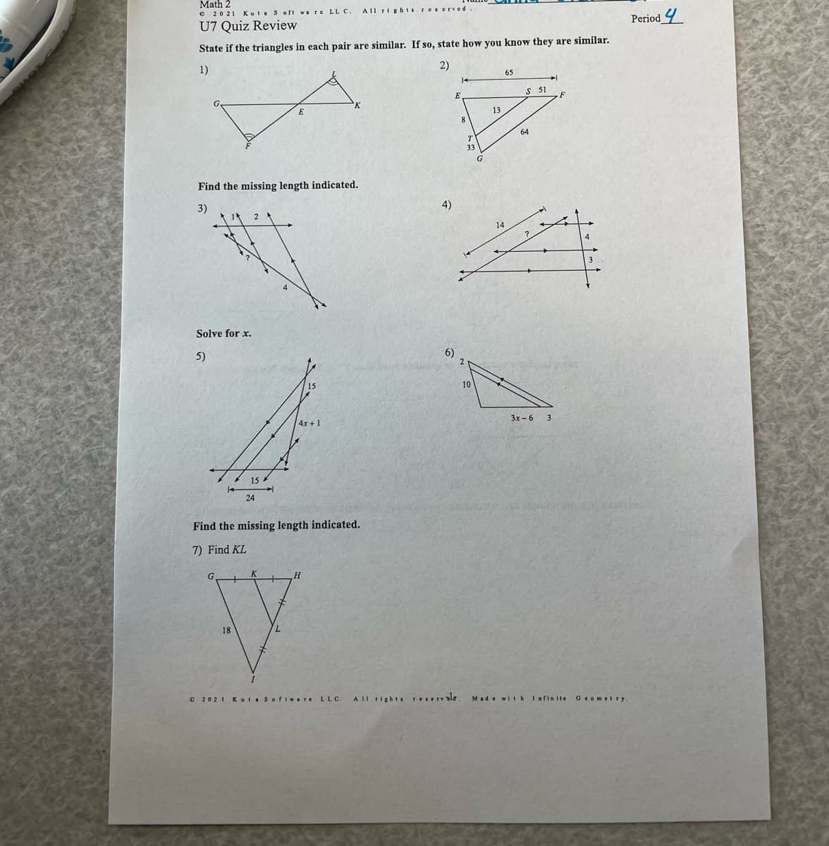 Math 2
O 2021 Kut soft wa re LL C.
AIl rights reserved
Period 4
U7 Quiz Review
State if the triangles in each pair are similar. If so, state how you know they are similar.
2)
1)
65
S 51
E
13
64
T
33
Find the missing length indicated.
3)
4)
Solve for x.
5)
6)
2
10
3x - 6
3
4x+1
15
24
Find the missing length indicated.
7) Find KL
18
C 2021 Kuta Sofiware
LLC.
A II rights reservale
Made with Infinite
Geomelry
