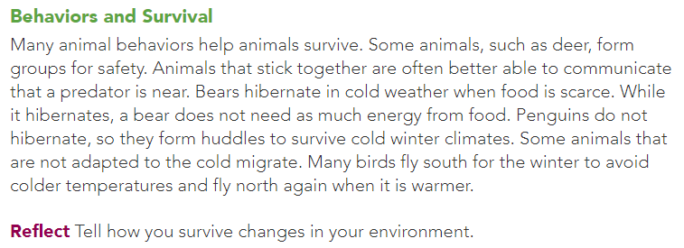 Behaviors and Survival
Many animal behaviors help animals survive. Some animals, such as deer, form
groups for safety. Animals that stick together are often better able to communicate
that a predator is near. Bears hibernate in cold weather when food is scarce. While
it hibernates, a bear does not need as much energy from food. Penguins do not
hibernate, so they form huddles to survive cold winter climates. Some animals that
are not adapted to the cold migrate. Many birds fly south for the winter to avoid
colder temperatures and fly north again when it is warmer.
Reflect Tell how you survive changes in your environment.
