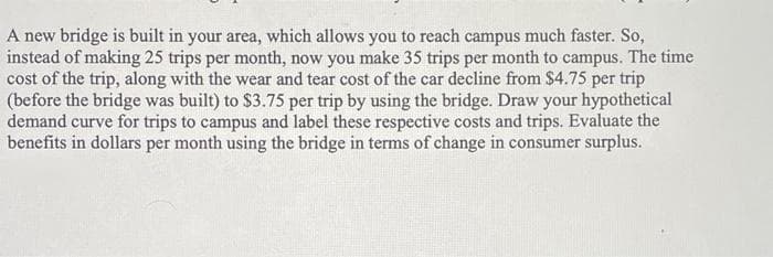 A new bridge is built in your area, which allows you to reach campus much faster. So,
instead of making 25 trips per month, now you make 35 trips per month to campus. The time
cost of the trip, along with the wear and tear cost of the car decline from $4.75 per trip
(before the bridge was built) to $3.75 per trip by using the bridge. Draw your hypothetical
demand curve for trips to campus and label these respective costs and trips. Evaluate the
benefits in dollars per month using the bridge in terms of change in consumer surplus.
