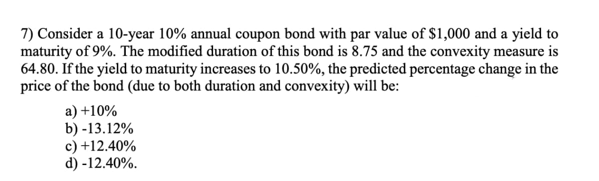 7) Consider a 10-year 10% annual coupon bond with par value of $1,000 and a yield to
maturity of 9%. The modified duration of this bond is 8.75 and the convexity measure is
64.80. If the yield to maturity increases to 10.50%, the predicted percentage change in the
price of the bond (due to both duration and convexity) will be:
a) +10%
b) -13.12%
c) +12.40%
d) -12.40%.
