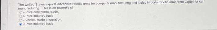 The United States exports advanced robotic arms for computer manufacturing and it also imports robotic arms from Japan for car
manufacturing. This is an example of
Oa. inter-continental trade.
Ob.inter-industry trade.
Oc. vertical trade integration.
O d. intra-industry trade.
