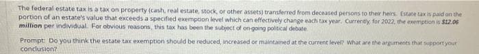 The federal estate tax is a tax on property (cash, real estate, stock, or other assets) transferred from deceased persons to their heirs. Estate tax is paid on the
portion of an estate's value that exceeds a specified exemption level which can effectively change each tax year. Currently, for 2022, the exemption is $12.06
million per individual. For obvious reasons, this tax has been the subject of on-going political debate
Prompt: Do you think the estate tax exemption should be reduced, increased or maintained at the current level? what are the arguments that support your
conclusion?
