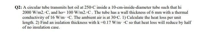 Q2: A circular tube transmits hot oil at 250-C inside a 10-cm-inside-diameter tube such that hi
2000 W/m2. C, and ho= 100 W/m2.C. The tube has a wall thickness of 6 mm with a thermal
conductivity of 16 W/m- C. The ambient air is at 30 C. 1) Calculate the heat loss per unit
length. 2) Find an isulation thickness with k=0.17 W/m •C so that heat loss will reduce by half
of no insulation case.
