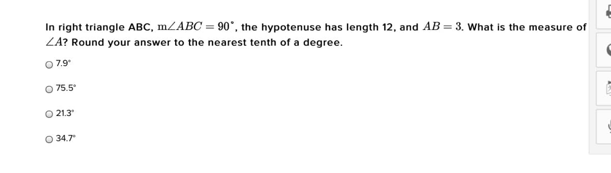 In right triangle ABC, m ABC = 90°, the hypotenuse has length 12, and AB= 3. What is the measure of
ZA? Round your answer to the nearest tenth of a degree.
O 7.9°
75.5°
21.3°
O 34.7°
