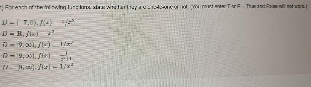 t) For each of the following functions, state whether they are one-to-one or not. (You must enter T or F-True and False will not work.)
D= [-7,0), f(x) = 1/x²
D=R, f(x) = x²
D= [9,00), f(x) = 1/x³
D= [9, ∞), f(x) = 2+1
D = [9, ∞), f(x) = 1/r²