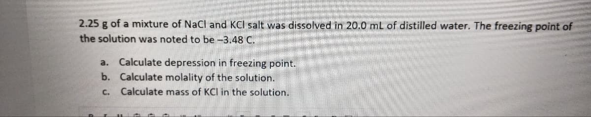 2.25 g of a mixture of NaCl and KCI salt was dissolved in 20.0 mL of distilled water. The freezing point of
the solution was noted to be -3.48 C.
a.
Calculate depression in freezing point.
b. Calculate molality of the solution.
C. Calculate mass of KCI in the solution.