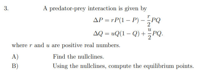 3.
A predator-prey interaction is given by
AP = rP(1 – P) – ¿PQ
AQ = uQ(1 – Q) +;PQ.
where r and u are positive real numbers.
A)
Find the nullclines.
В)
Using the nullclines, compute the equilibrium points.
