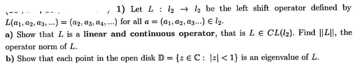 1) Let L : l2 → 12 be the left shift operator defined by
--
L(a1, a2, a3, ...) = (a2; a3, a4,...) for all a =
a) Show that L is a linear and continuous operator, that is L E CL(l2). Find ||L||, the
(a1, a2, a3...) E l2.
%3D
operator norm of L.
b) Show that each point in the open disk D = {z €C: |2| <1} is an eigenvalue of L.
