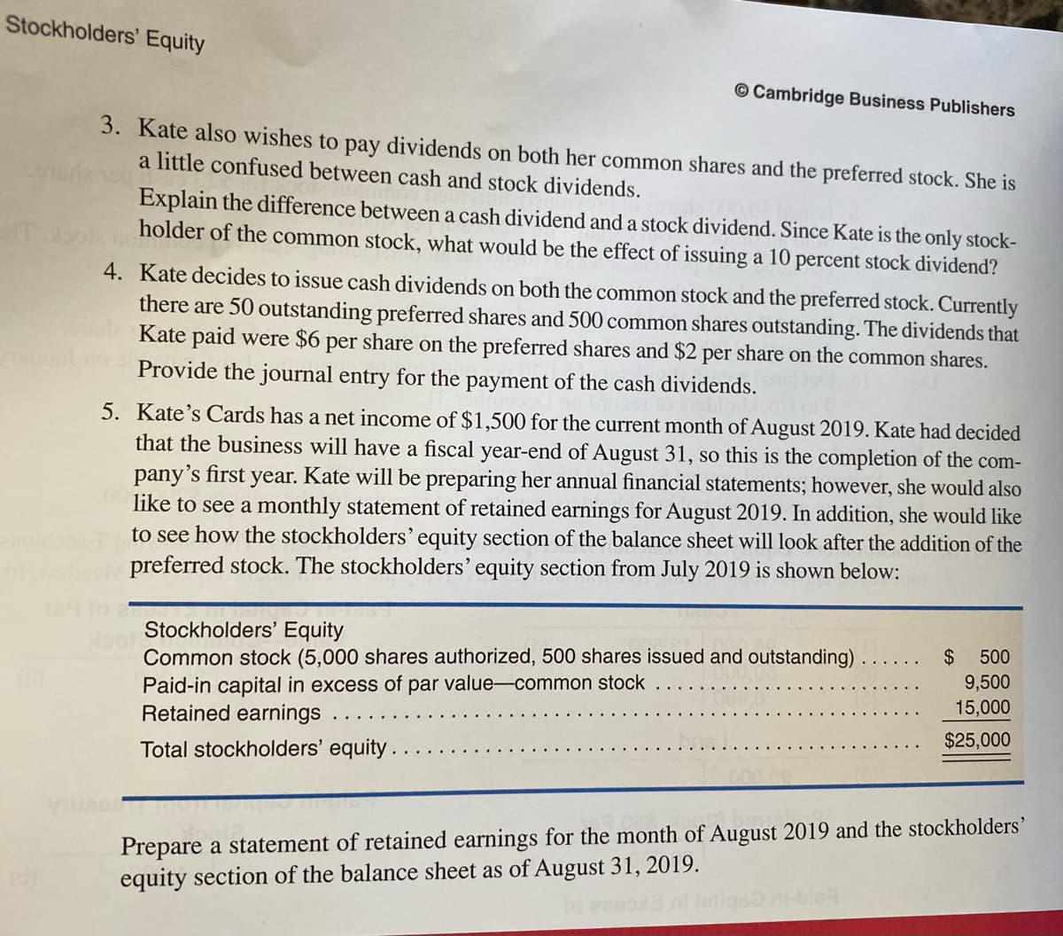 Stockholders' Equity
© Cambridge Business Publishers
3. Kate also wishes to pay dividends on both her common shares and the preferred stock. She is
a little confused between cash and stock dividends.
Explain the difference between a cash dividend and a stock dividend. Since Kate is the only stock-
holder of the common stock, what would be the effect of issuing a 10 percent stock dividend?
4. Kate decides to issue cash dividends on both the common stock and the preferred stock. Currently
there are 50 outstanding preferred shares and 500 common shares outstanding. The dividends that
Kate paid were $6 per share on the preferred shares and $2 per share on the common shares.
Provide the journal entry for the payment of the cash dividends.
5. Kate's Cards has a net income of $1,500 for the current month of August 2019. Kate had decided
that the business will have a fiscal year-end of August 31, so this is the completion of the com-
pany's first year. Kate will be preparing her annual financial statements; however, she would also
like to see a monthly statement of retained earnings for August 2019. In addition, she would like
to see how the stockholders' equity section of the balance sheet will look after the addition of the
preferred stock. The stockholders' equity section from July 2019 is shown below:
Stockholders' Equity
Common stock (5,000 shares authorized, 500 shares issued and outstanding)
Paid-in capital in excess of par value-common stock
Retained earnings
look
$ 500
9,500
15,000
$25,000
Total stockholders' equity.
Prepare a statement of retained earnings for the month of August 2019 and the stockholders'
equity section of the balance sheet as of August 31, 2019.
