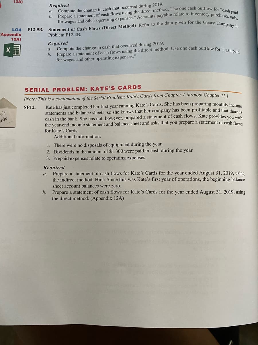 for wages and other operating expenses." Accounts payable relate to inventory purchases only.
P12-9B. Statement of Cash Flows (Direct Method) Refer to the data given for the Geary Company in
Prepare a statement of cash flows using the direct method. Use one cash outflow for "cash paid
Required
Compute the change in cash that occurred during 2019.
а.
LO4
Appendix
12A)
Problem P12-4B.
Required
Compute the change in cash that occurred during 2019.
b.
а.
for wages and other operating expenses."
SERIAL PROBLEM: KATE'S CARDS
(Note: This is a continuation of the Serial Problem: Kate's Cards from Chapter 1 through Chapter 11
Kate has just completed her first year running Kate's Cards. She has been preparing monthly income
statements and balance sheets, so she knows that her company has been profitable and that there is
cash in the bank. She has not, however, prepared a statement of cash flows. Kate provides you with
the year-end income statement and balance sheet and asks that you prepare a statement of cash flowe
for Kate's Cards.
SP12.
e's
ards
Additional information:
1. There were no disposals of equipment during the year.
2. Dividends in the amount of $1,300 were paid in cash during the year.
3. Prepaid expenses relate to operating expenses.
Required
Prepare a statement of cash flows for Kate's Cards for the year ended August 31, 2019, using
the indirect method. Hint: Since this was Kate's first year of operations, the beginning balance
а.
sheet account balances were zero.
b. Prepare a statement of cash flows for Kate's Cards for the year ended August 31, 2019, using
the direct method. (Appendix 12A)
