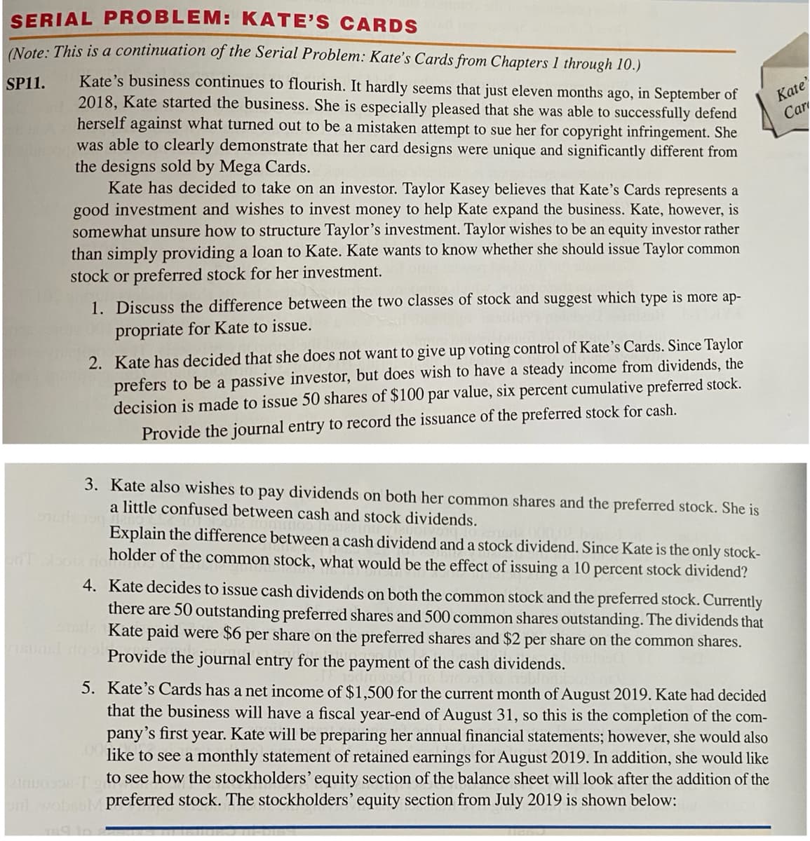 SERIAL PROBLEM: KATE'S CARDS
(Note: This is a continuation of the Serial Problem: Kate's Cards from Chapters 1 through 10.)
Kate's business continues to flourish. It hardly seems that just eleven months ago, in September of
2018, Kate started the business. She is especially pleased that she was able to successfully defend
herself against what turned out to be a mistaken attempt to sue her for copyright infringement. She
was able to clearly demonstrate that her card designs were unique and significantly different from
the designs sold by Mega Cards.
Kate has decided to take on an investor. Taylor Kasey believes that Kate's Cards represents a
SP11.
Kate
Car
good investment and wishes to invest money to help Kate expand the business. Kate, however, is
somewhat unsure how to structure Taylor's investment. Taylor wishes to be an equity investor rather
than simply providing a loan to Kate. Kate wants to know whether she should issue Taylor common
stock or preferred stock for her investment.
1. Discuss the difference between the two classes of stock and suggest which type is more ap-
propriate for Kate to issue.
2. Kate has decided that she does not want to give up voting control of Kate's Cards. Since Taylor
prefers to be a passive investor, but does wish to have a steady income from dividends, the
decision is made to issue 50 shares of $100 par value, six percent cumulative preferred stock.
Provide the journal entry to record the issuance of the preferred stock for cash.
3. Kate also wishes to pay dividends on both her common shares and the preferred stock. She is
a little confused between cash and stock dividends.
Explain the difference between a cash dividend and a stock dividend. Since Kate is the only stock-
holder of the common stock, what would be the effect of issuing a 10 percent stock dividend?
4. Kate decides to issue cash dividends on both the common stock and the preferred stock. Currently
there are 50 outstanding preferred shares and 500 common shares outstanding. The dividends that
Kate paid were $6 per share on the preferred shares and $2 per share on the common shares.
Provide the journal entry for the payment of the cash dividends.
5. Kate's Cards has a net income of $1,500 for the current month of August 2019. Kate had decided
that the business will have a fiscal year-end of August 31, so this is the completion of the com-
pany's first year. Kate will be preparing her annual financial statements; however, she would also
like to see a monthly statement of retained earnings for August 2019. In addition, she would like
in to see how the stockholders' equity section of the balance sheet will look after the addition of the
voheoM preferred stock. The stockholders' equity section from July 2019 is shown below:
