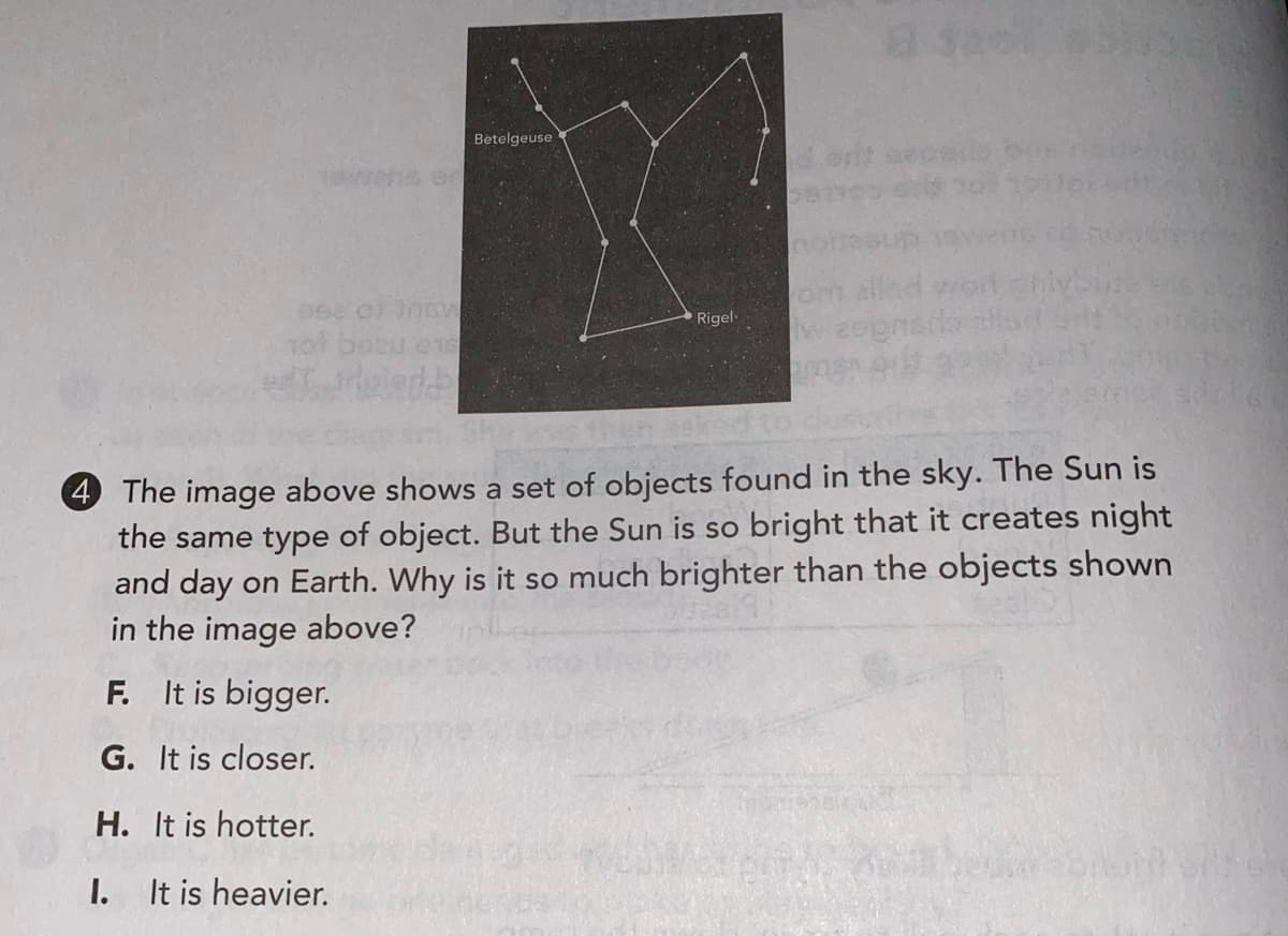 Betelgeuse
Rigel
2eked
4 The image above shows a set of objects found in the sky. The Sun is
the same type of object. But the Sun is so bright that it creates night
and day on Earth. Why is it so much brighter than the objects shown
in the image above?
F. It is bigger.
G. It is closer.
H. It is hotter.
I.
It is heavier.
