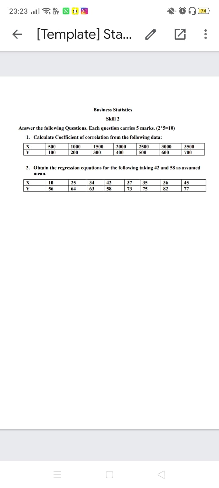 23:23 ..l ? YE
74
[Template] Sta..
Business Statistics
Skill 2
Answer the following Questions. Each question carries 5 marks. (2*5=10)
1. Calculate Coefficient of correlation from the following data:
500
1000
1500
2000
2500
3000
3500
100
200
300
400
500
600
700
2. Obtain the regression equations for the following taking 42 and 58 as assumed
mean.
|X
10
25
34
42
37
35
36
45
Y
56
64
63
58
73
75
82
77
