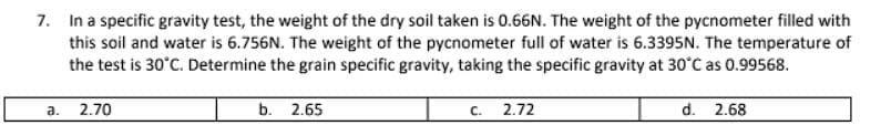 7. In a specific gravity test, the weight of the dry soil taken is 0.66N. The weight of the pycnometer filled with
this soil and water is 6.756N. The weight of the pycnometer full of water is 6.3395N. The temperature of
the test is 30°C. Determine the grain specific gravity, taking the specific gravity at 30°C as 0.99568.
a. 2.70
b. 2.65
C. 2.72
d. 2.68
