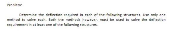 Problem:
Determine the defiection required in each of the following structures. Use only one
method to solve each. Both the methods however, must be used to solve the deflection
requirement in at least one of the following structures.
