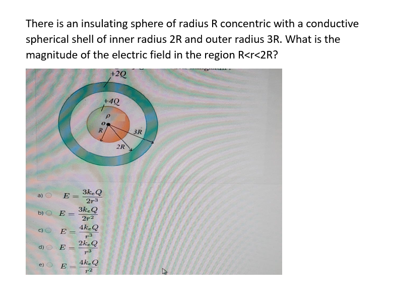 There is an insulating sphere of radius R concentric with a conductive
spherical shell of inner radius 2R and outer radius 3R. What is the
magnitude of the electric field in the region R<r<2R?
+2Q
+4Q
3R
2R
3k.Q
a)
E =
2r3
3k.Q
b)
E =
2r2
C) O
E :
4k.Q
r3
2keQ
d)
E =
4k.Q
e)
E
%3|
