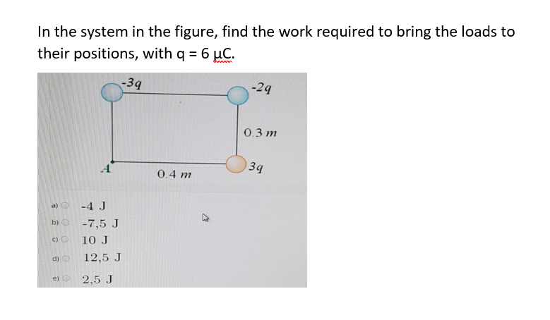 In the system in the figure, find the work required to bring the loads to
their positions, with q = 6 µC.
-39
-29
0.3 m
34
0.4 m
a) O -4 J
b) O
-7,5 J
C) O
10 J
d) O
12,5 J
e) O
2,5 J
