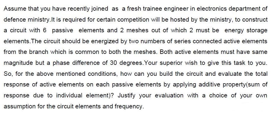 Assume that you have recently joined as a fresh trainee engineer in electronics department of
defence ministry.lt is required for certain competition will be hosted by the ministry, to construct
a circuit with 6 passive elements and 2 meshes out of which 2 must be energy storage
elements. The circuit should be energized by two numbers of series connected active elements
from the branch which is common to both the meshes. Both active elements must have same
magnitude but a phase difference of 30 degrees. Your superior wish to give this task to you.
So, for the above mentioned conditions, how can you build the circuit and evaluate the total
response of active elements on each passive elements by applying additive property(sum of
response due to individual element)? Justify your evaluation with a choice of your own
assumption for the circuit elements and frequency.
