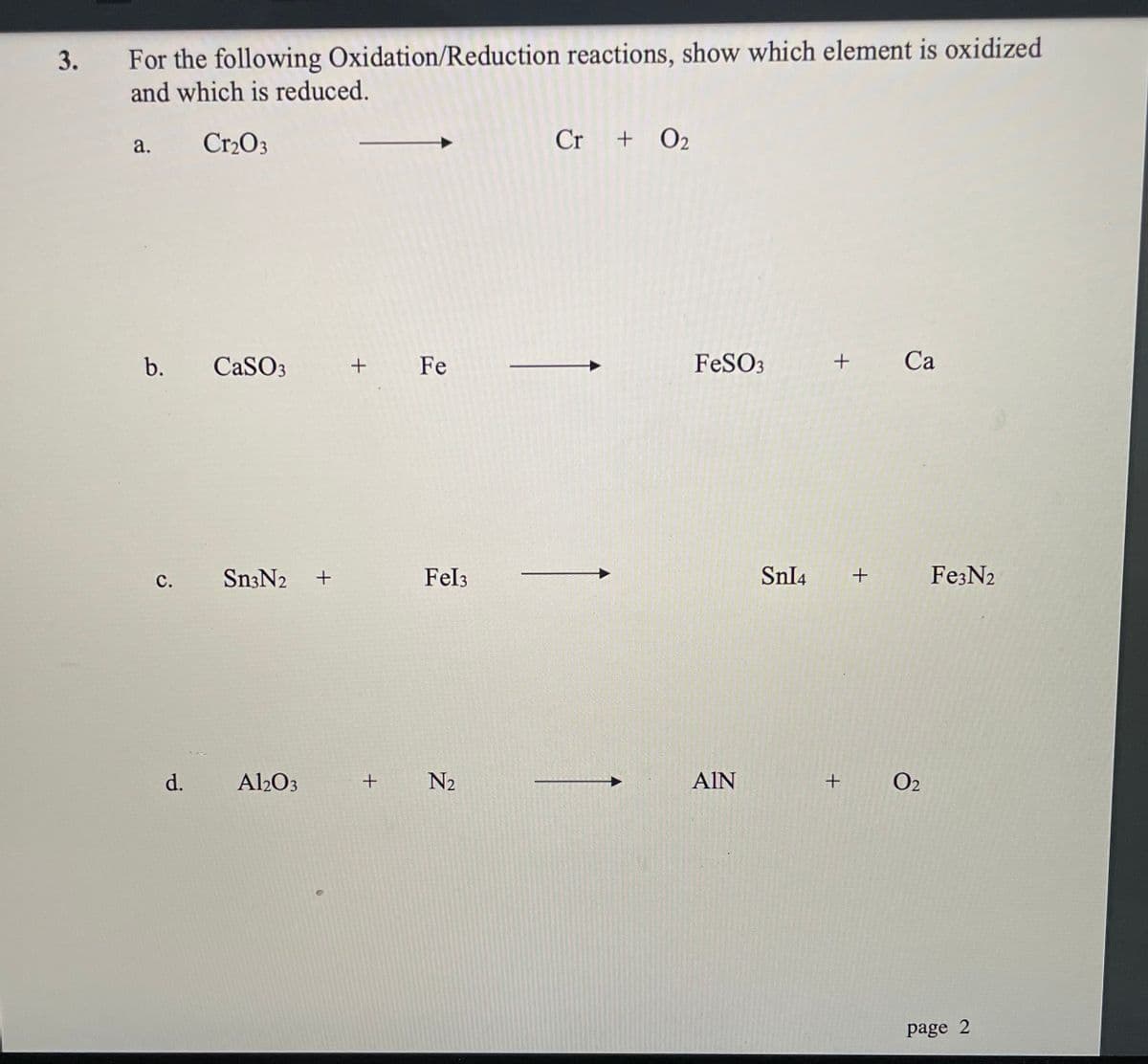 For the following Oxidation/Reduction reactions, show which element is oxidized
and which is reduced.
3.
Cr2O3
Cr + O2
a.
b.
CaSO3
+
Fe
FeSO3
Са
с.
Sn3N2
Fel3
SnI4
Fe3N2
d.
Al2O3
N2
AIN
+
O2
page 2
+
C.
