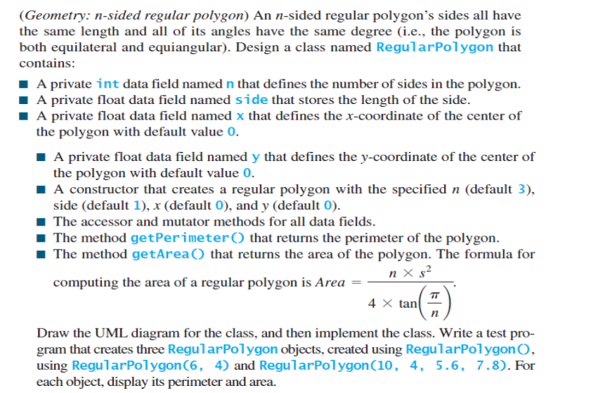 (Geometry: n-sided regular polygon) An n-sided regular polygon's sides all have
the same length and all of its angles have the same degree (i.e., the polygon is
both equilateral and equiangular). Design a class named RegularPolygon that
contains:
I A private int data field named n that defines the number of sides in the polygon.
I A private float data field named side that stores the length of the side.
I A private float data field named x that defines the x-coordinate of the center of
the polygon with default value 0.
I A private float data field named y that defines the y-coordinate of the center of
the polygon with default value 0.
I A constructor that creates a regular polygon with the specified n (default 3),
side (default 1), x (default 0), and y (default 0).
The accessor and mutator methods for all data fields.
1 The method getPerimeter() that returns the perimeter of the polygon.
1 The method getArea() that returns the area of the polygon. The formula for
n × s²
computing the area of a regular polygon is Area =
TT
4 X tan
Draw the UML diagram for the class, and then implement the class. Write a test pro-
gram that creates three RegularPolygon objects, created using RegularPolygon(),
using RegularPolygon(6, 4) and RegularPolygon(10, 4, 5.6, 7.8). For
each object, display its perimeter and area.
