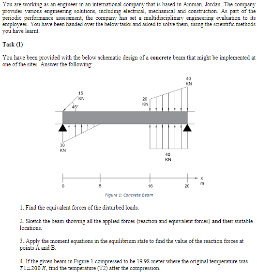 provides various engineering solutions, including electrical, mechanical and construction. As part of the
periodic performance assessment, the company has set a multidisciplinary engineering evaluation to its
employees. You have been handed over the below tasks and asked to solve them, using the scientific methods
you have learnt.
Task (1)
You have been provided with the below schematic design of a concrete beam that might be implemented at
one of the sites. Answer the following:
15
KN
20
KN
KN
40
KN
16
20
Figure 1: Concrete Beam
1. Find the equivalent forces of the disturbed loads.
2. Sketch the beam showing all the applied forces (reaction and equivalent forces) and their suitable
locations.
3. Apply the moment equations in the equilibrium state to find the value of the reaction forces at
points A and B.
28
