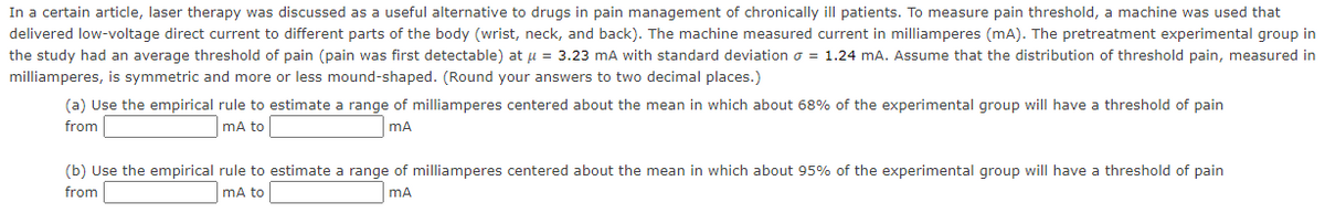 In a certain article, laser therapy was discussed as a useful alternative to drugs in pain management of chronically ill patients. To measure pain threshold, a machine was used that
delivered low-voltage direct current to different parts of the body (wrist, neck, and back). The machine measured current in milliamperes (mA). The pretreatment experimental group in
the study had an average threshold of pain (pain was first detectable) at u = 3.23 mA with standard deviation o = 1.24 mA. Assume that the distribution of threshold pain, measured in
milliamperes, is symmetric and more or less mound-shaped. (Round your answers to two decimal places.)
(a) Use the empirical rule to estimate a range of milliamperes centered about the mean in which about 68% of the experimental group will have a threshold of pain
from
mA to
mA
(b) Use the empirical rule to estimate a range of milliamperes centered about the mean in which about 95% of the experimental group will have a threshold of pain
from
mA to
mA
