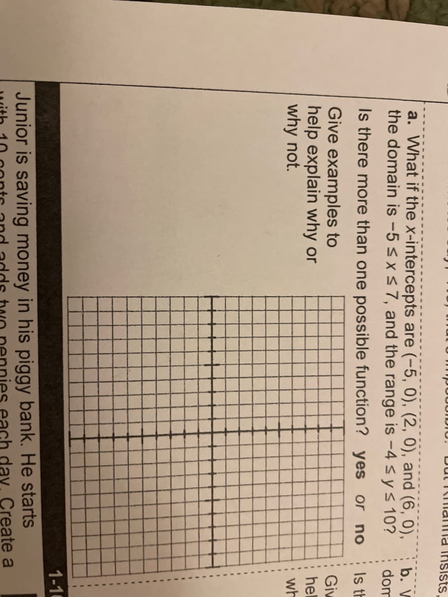 Dut kmaTIma insists,
a. What if the x-intercepts are (-5, 0), (2, 0), and (6, 0),
the domain is -5 <x<7, and the range is -4 sys 10?
b. V
dom
Is there more than one possible function? yes or no
Is th
Give examples to
help explain why or
why not.
Giw
hel
wh
1-16
Junior is saving money in his piggy bank. He starts
day. Create a
