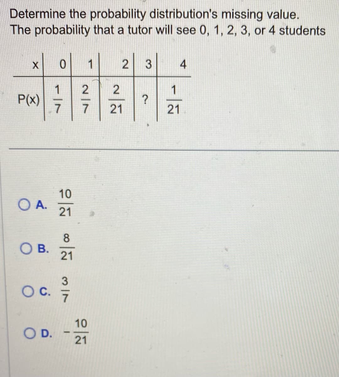 Determine the probability distribution's missing value.
The probability that a tutor will see 0, 1, 2, 3, or 4 students
X 0 1
1
7
P(x)
O A.
O B.
O C.
O D.
VW NO NO
2|7
10
21
2 3
21
2.
4
1
21