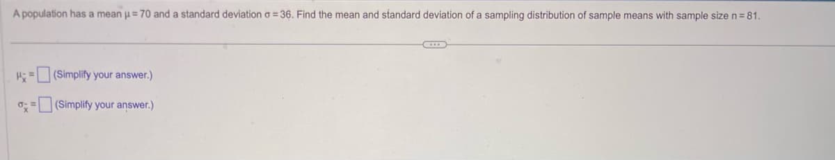 A population has a mean μ = 70 and a standard deviation o=36. Find the mean and standard deviation of a sampling distribution of sample means with sample size n = 81.
H=(Simplify your answer.)
= (Simplify your answer.)