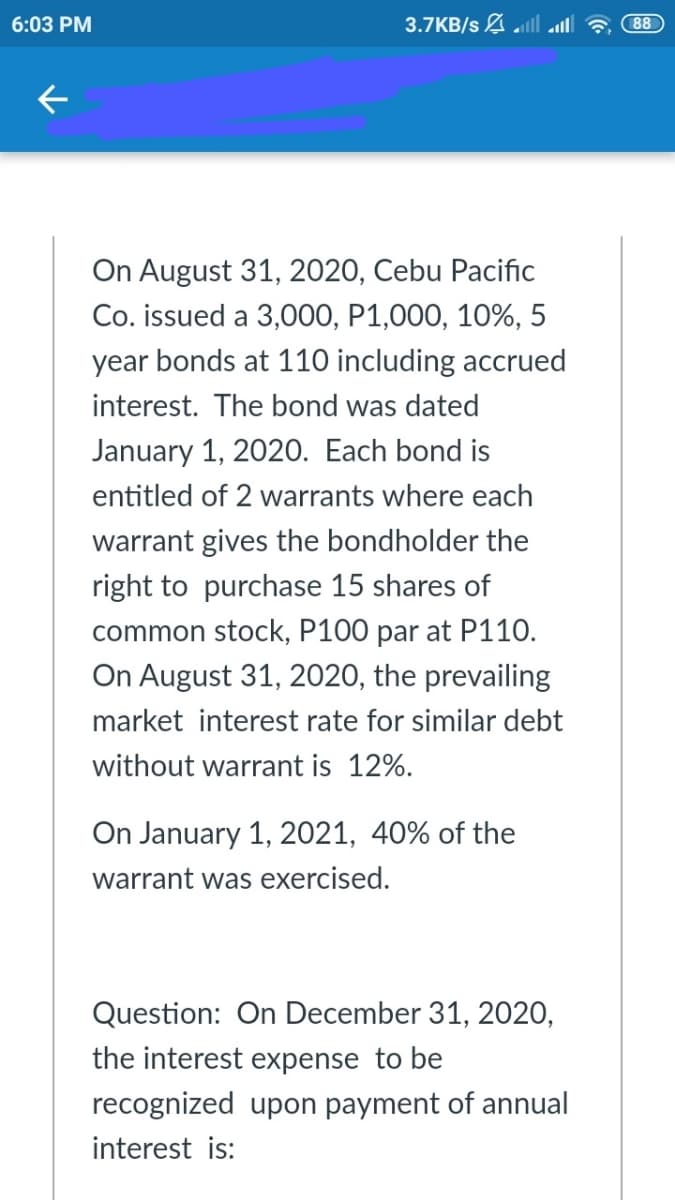 6:03 PM
3.7KB/s A ll
88
On August 31, 2020, Cebu Pacific
Co. issued a 3,000, P1,000, 10%, 5
year bonds at 110 including accrued
interest. The bond was dated
January 1, 2020. Each bond is
entitled of 2 warrants where each
warrant gives the bondholder the
right to purchase 15 shares of
common stock, P100 par at P110.
On August 31, 2020, the prevailing
market interest rate for similar debt
without warrant is 12%.
On January 1, 2021, 40% of the
warrant was exercised.
Question: On December 31, 2020,
the interest expense to be
recognized upon payment of annual
interest is:
