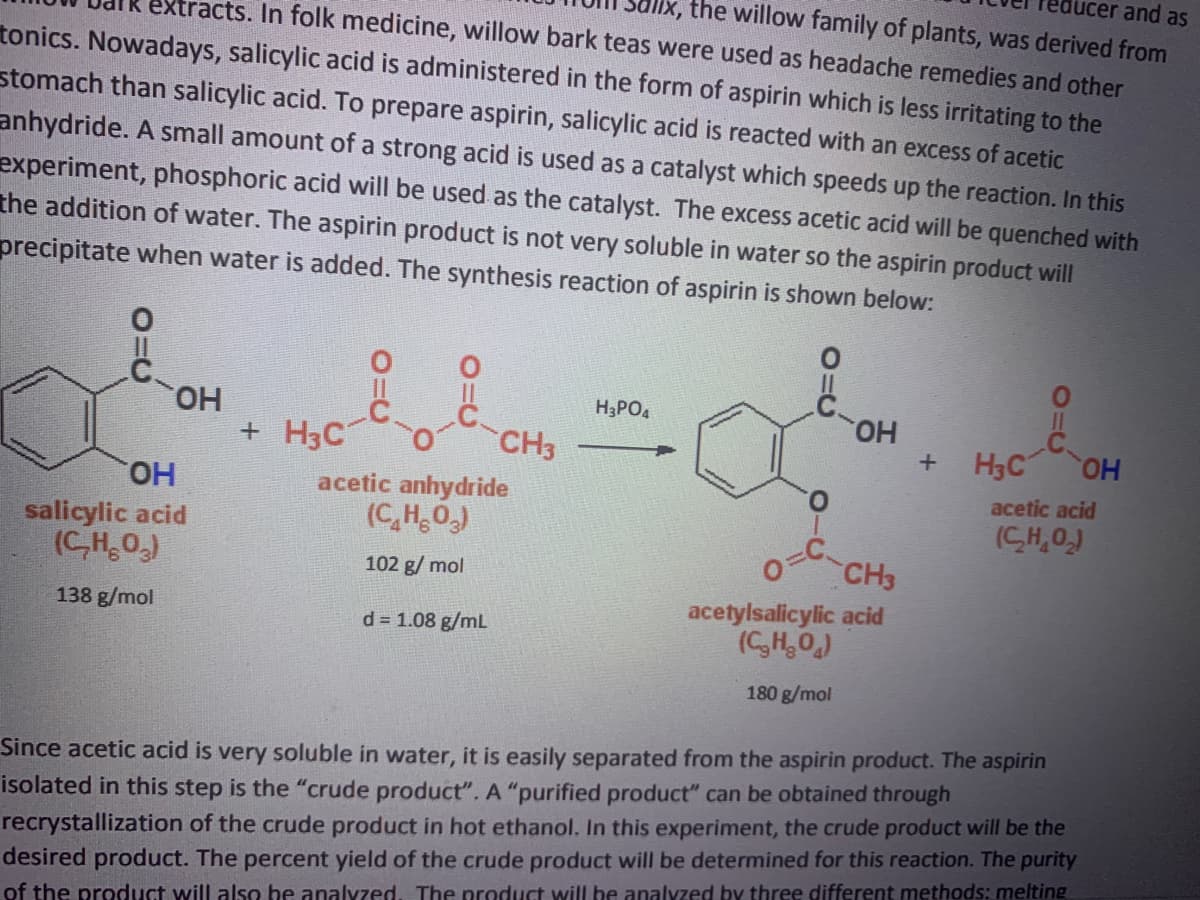 lucer and as
lx, the willow family of plants, was derived from
extracts. In folk medicine, willow bark teas were used as headache remedies and other
tonics. Nowadays, salicylic acid is administered in the form of aspirin which is less irritating to the
stomach than salicylic acid. To prepare aspirin, salicylic acid is reacted with an excess of acetic
anhydride. A small amount of a strong acid is used as a catalyst which speeds up the reaction. In this
experiment, phosphoric acid will be used as the catalyst. The excess acetic acid will be quenched with
the addition of water. The aspirin product is not very soluble in water so the aspirin product will
precipitate when water is added. The synthesis reaction of aspirin is shown below:
HO.
+ H3C
H3PO4
но.
H3C OH
CH3
HO.
salicylic acid
(C,H,O)
acetic anhydride
(C,H0,)
acetic acid
(CH,0,)
o=C
CH3
acetylsalicylic acid
(CH,0)
102 g/ mol
138 g/mol
d = 1.08 g/mL
180 g/mol
Since acetic acid is very soluble in water, it is easily separated from the aspirin product. The aspirin
isolated in this step is the "crude product". A "purified product" can be obtained through
recrystallization of the crude product in hot ethanol. In this experiment, the crude product will be the
desired product. The percent yield of the crude product will be determined for this reaction. The purity
of the product will also be analyzed, The product will be analyzed by three different methods: melting
