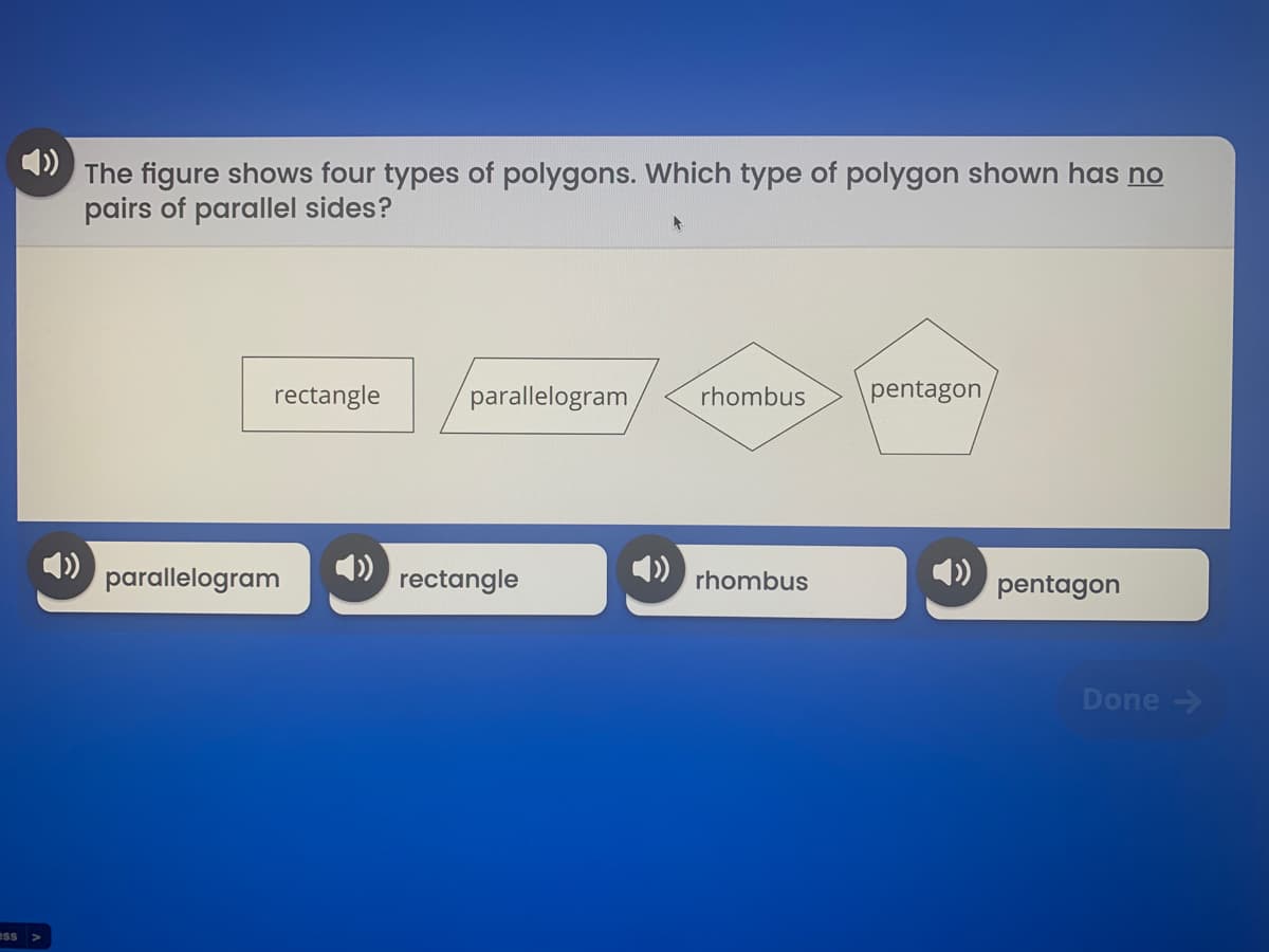 The figure shows four types of polygons. Which type of polygon shown has no
pairs of parallel sides?
rectangle
parallelogram
rhombus
pentagon
parallelogram
) rectangle
4)
4)
pentagon
rhombus
Done ->
ess >
