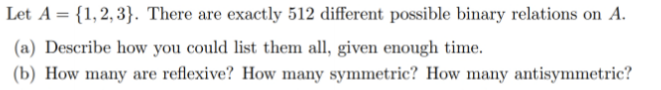 Let A = {1,2, 3}. There are exactly 512 different possible binary relations on A.
(a) Describe how you could list them all, given enough time.
(b) How many are reflexive? How many symmetric? How many antisymmetric?
