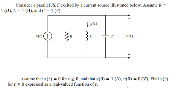 Consider a parallel RLC excited by a current source illustrated below. Assume R =
1 (N), L = 1 (H), and C = 1 (F).
| y(t)
x(t) (t
v(t)
R
Assume that x(t) = 0 for t 2 0, and that y(0) = 1 (A), v(0) = 0 (V). Find y(t)
for t > 0 expressed as a real-valued function of t.
ww
