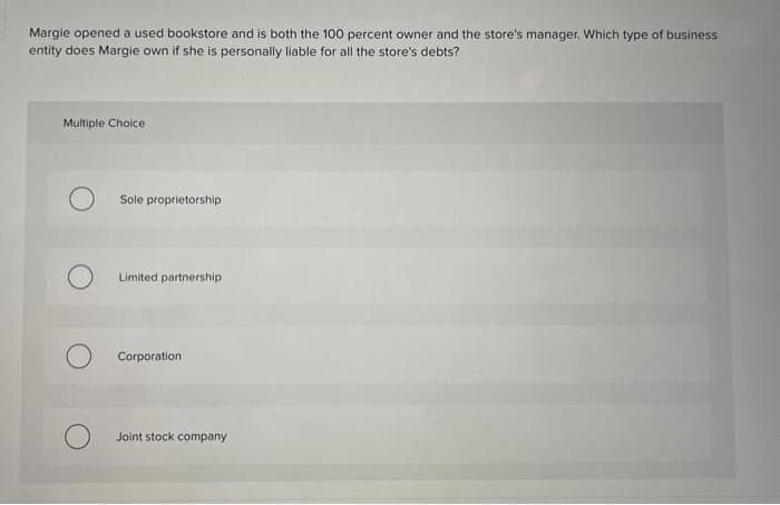 Margie opened a used bookstore and is both the 100 percent owner and the store's manager. Which type of business
entity does Margie own if she is personally liable for all the store's debts?
Multiple Choice
Sole proprietorship
Limited partnership
Corporation
Joint stock company