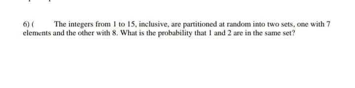 The integers from 1 to 15, inclusive, are partitioned at random into two sets, one with 7
6) (
elements and the other with 8. What is the probability that 1 and 2 are in the same set?