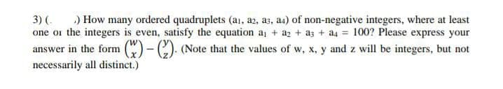 3) (. .) How many ordered quadruplets (a1, a2, a3, a4) of non-negative integers, where at least
one or the integers is even, satisfy the equation a₁ + a2 + a3 + a4 = 100? Please express your
answer in the form (x)-(2). (Note that the values of w, x, y and z will be integers, but not
necessarily all distinct.)