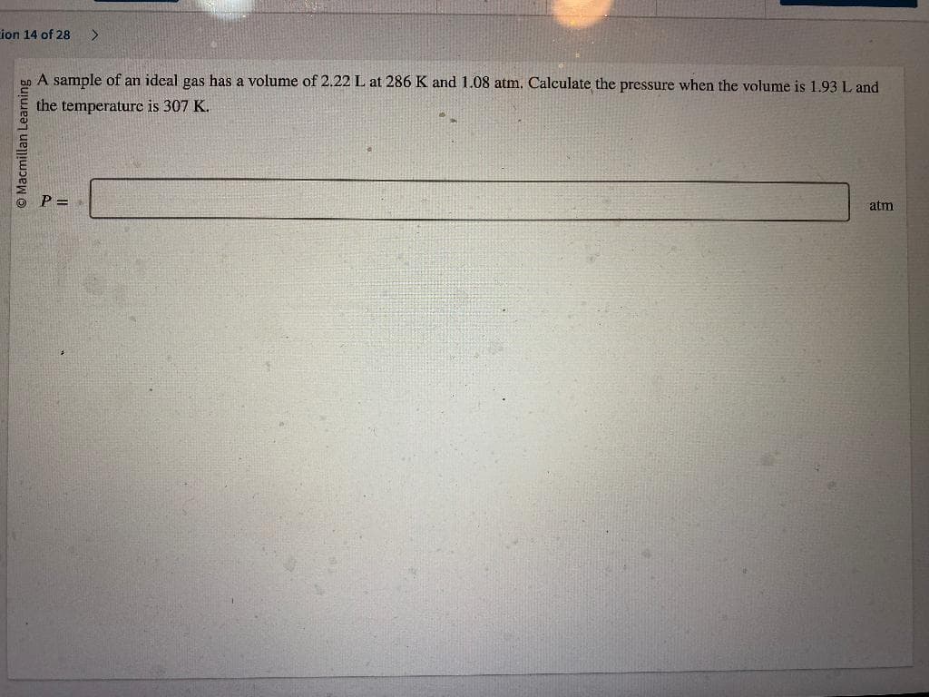 ion 14 of 28 >
Macmillan Learning
A sample of an ideal gas has a volume of 2.22 L at 286 K and 1.08 atm. Calculate the pressure when the volume is 1.93 L and
the temperature is 307 K.
P =
atm