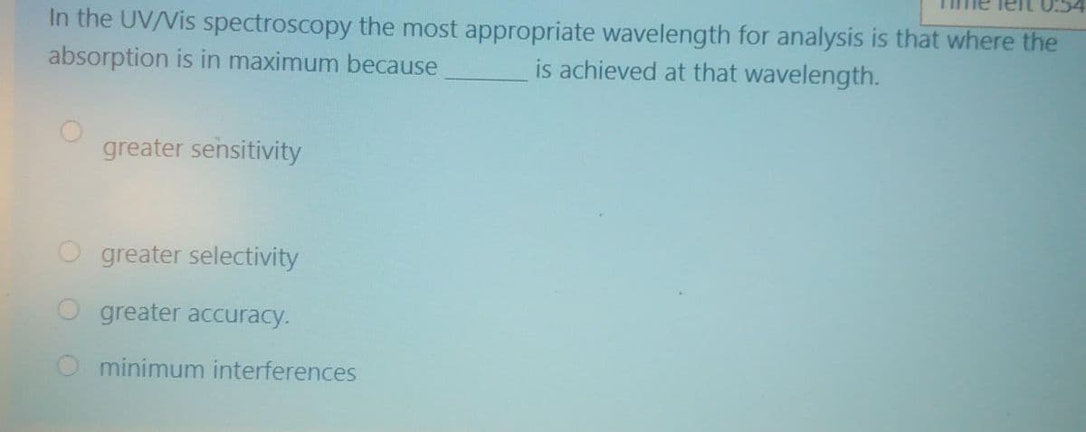 In the UV/Vis spectroscopy the most appropriate wavelength for analysis is that where the
is achieved at that wavelength.
absorption is in maximum because
greater sensitivity
greater selectivity
greater accuracy.
O minimum interferences