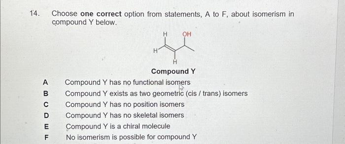 14.
A
am 0 Ô u t
B
C
D
Choose one correct option from statements, A to F, about isomerism in
compound Y below.
H
H
OH
Compound Y
Compound Y has no functional isomers
Compound Y exists as two geometric (cis / trans) isomers
Compound Y has no position isomers
Compound Y has no skeletal isomers
E Compound Y is a chiral molecule
F No isomerism is possible for compound Y