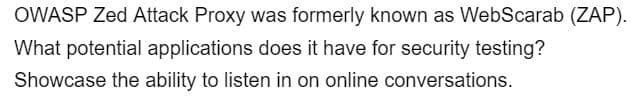 OWASP Zed Attack Proxy was formerly known as WebScarab (ZAP).
What potential applications does it have for security testing?
Showcase the ability to listen in on online conversations.