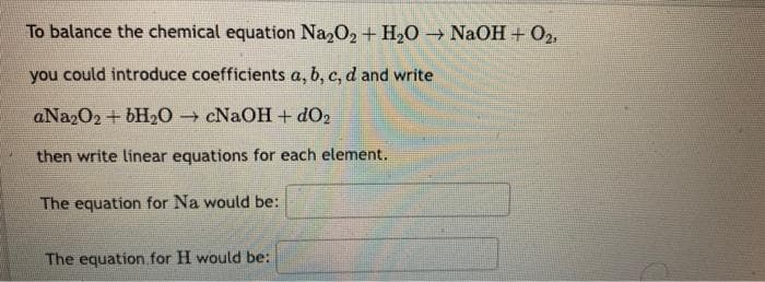 To balance the chemical equation Na2O2 + H₂O → NaOH + O2,
you could introduce coefficients a, b, c, d and write
aNa2O2 + 6H₂O → cNaOH + dO₂
then write linear equations for each element.
The equation for Na would be:
The equation for H would be: