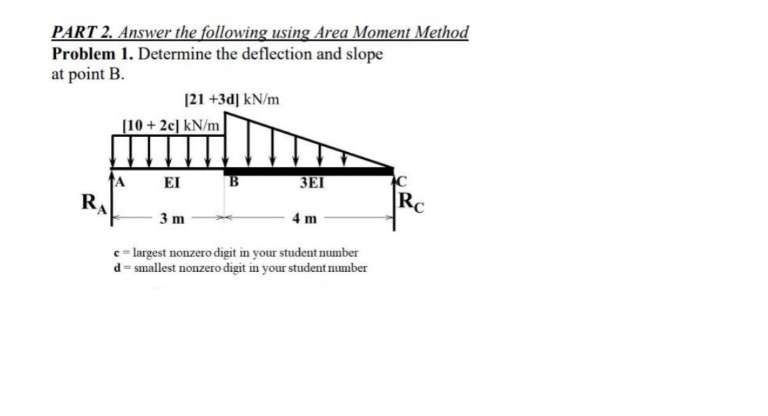 PART 2. Answer the following using Area Moment Method
Problem 1. Determine the deflection and slope
at point B.
R
[21 +3d] kN/m
[10+2c] kN/m
EI
3EI
3 m
c = largest nonzero digit in your student number
d=smallest nonzero digit in your student number
4 m
Rc