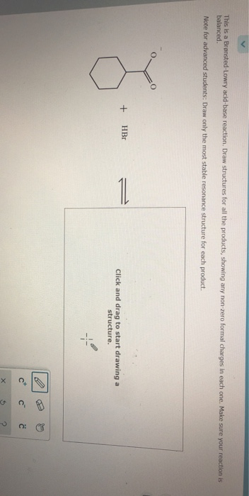 This is a Brønsted-Lowry acid-base reaction. Draw structures for all the products, showing any non-zero formal charges in each one. Make sure your reaction is
balanced.
Note for advanced students: Draw only the most stable resonance structure for each product.
8.-
+
HBr
11
Click and drag to start drawing a
structure.
U
X
'U
C
G
Ĉ
2