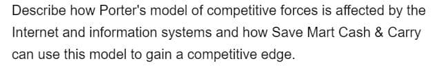 Describe how Porter's model of competitive forces is affected by the
Internet and information systems and how Save Mart Cash & Carry
can use this model to gain a competitive edge.