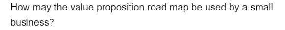 How may the value proposition road map be used by a small
business?