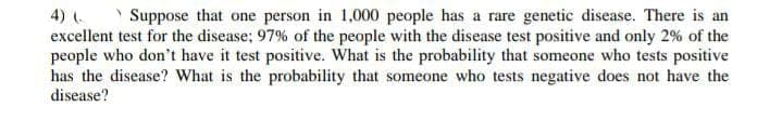 4) (-
Suppose that one person in 1,000 people has a rare genetic disease. There is an
excellent test for the disease; 97% of the people with the disease test positive and only 2% of the
people who don't have it test positive. What is the probability that someone who tests positive
has the disease? What is the probability that someone who tests negative does not have the
disease?