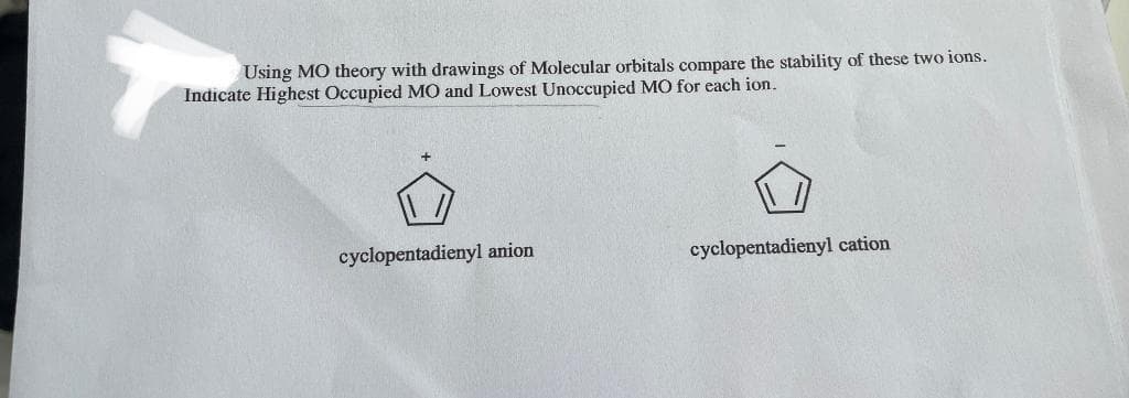 Using MO theory with drawings of Molecular orbitals compare the stability of these two ions.
Indicate Highest Occupied MO and Lowest Unoccupied MO for each ion.
cyclopentadienyl anion
cyclopentadienyl cation