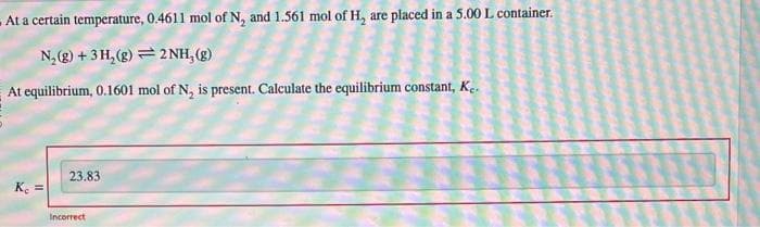 At a certain temperature, 0.4611 mol of N, and 1.561 mol of H, are placed in a 5.00 L container.
N₂(g) + 3H₂(g)2NH₂(g)
At equilibrium, 0.1601 mol of N₂ is present. Calculate the equilibrium constant, Ke.
Kc =
23.83
Incorrect