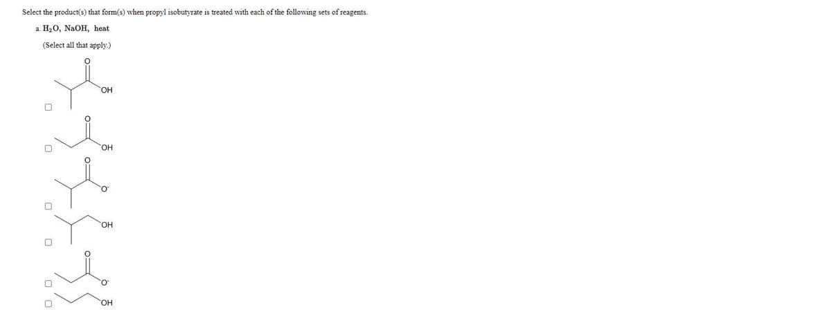 Select the product(s) that form(s) when propyl isobutyrate is treated with each of the following sets of reagents.
a. H2O, NaOH, heat
(Select all that apply.)
OH
SOH
OH
OH